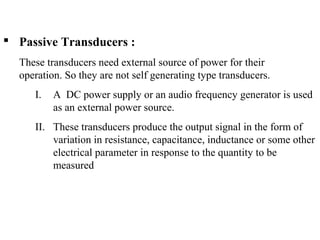  Passive Transducers :
These transducers need external source of power for their
operation. So they are not self generating type transducers.
I. A DC power supply or an audio frequency generator is used
as an external power source.
II. These transducers produce the output signal in the form of
variation in resistance, capacitance, inductance or some other
electrical parameter in response to the quantity to be
measured
 