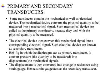 PRIMARY AND SECONDARY
TRANSDUCERS:
• Some transducers contain the mechanical as well as electrical
device. The mechanical device converts the physical quantity to be
measured into a mechanical signal. Such mechanical device are
called as the primary transducers, because they deal with the
physical quantity to be measured.
• The electrical device then convert this mechanical signal into a
corresponding electrical signal. Such electrical device are known
as secondary transducers.
• Ref fig in which the diaphragm act as primary transducer. It
convert pressure (the quantity to be measured) into
displacement(the mechanical signal).
• The displacement is then converted into change in resistance using
strain gauge. Hence strain gauge acts as the secondary transducer.
 