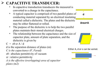  CAPACITIVE TRANSDUCER:
• In capacitive transduction transducers the measured is
converted to a change in the capacitance.
• A typical capacitor is comprised of two parallel plates of
conducting material separated by an electrical insulating
material called a dielectric. The plates and the dielectric
may be either flattened or rolled.
• The purpose of the dielectric is to help the two parallel
plates maintain their stored electrical charges.
• The relationship between the capacitance and the size of
capacitor plate, amount of plate separation, and the
dielectric is given by
C = ε0 εr A / d
d is the separation distance of plates (m)
C is the capacitance (F, Farad)
ε0 : absolute permittivity of vacuum
εr : relative permittivity
A is the effective (overlapping) area of capacitor
plates (m2)
d
Area=A
Either A, d or ε can be varied.
 