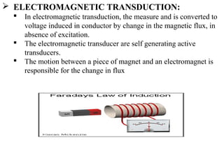  ELECTROMAGNETIC TRANSDUCTION:
 In electromagnetic transduction, the measure and is converted to
voltage induced in conductor by change in the magnetic flux, in
absence of excitation.
 The electromagnetic transducer are self generating active
transducers.
 The motion between a piece of magnet and an electromagnet is
responsible for the change in flux
 