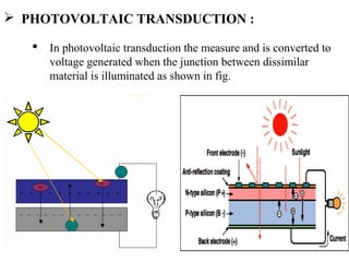  PHOTOVOLTAIC TRANSDUCTION :
 In photovoltaic transduction the measure and is converted to
voltage generated when the junction between dissimilar
material is illuminated as shown in fig.
 