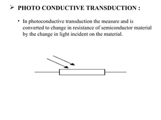  PHOTO CONDUCTIVE TRANSDUCTION :
• In photoconductive transduction the measure and is
converted to change in resistance of semiconductor material
by the change in light incident on the material.
 