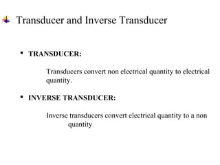 Transducer and Inverse Transducer
 TRANSDUCER:
Transducers convert non electrical quantity to electrical
quantity.
 INVERSE TRANSDUCER:
Inverse transducers convert electrical quantity to a non
quantity
 