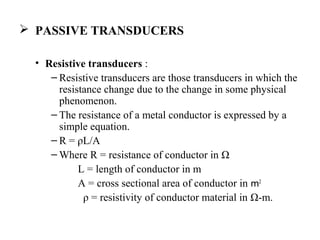  PASSIVE TRANSDUCERS
• Resistive transducers :
– Resistive transducers are those transducers in which the
resistance change due to the change in some physical
phenomenon.
– The resistance of a metal conductor is expressed by a
simple equation.
– R = ρL/A
– Where R = resistance of conductor in Ω
L = length of conductor in m
A = cross sectional area of conductor in m2
ρ = resistivity of conductor material in Ω-m.
 