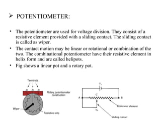  POTENTIOMETER:
• The potentiometer are used for voltage division. They consist of a
resistive element provided with a sliding contact. The sliding contact
is called as wiper.
• The contact motion may be linear or rotational or combination of the
two. The combinational potentiometer have their resistive element in
helix form and are called helipots.
• Fig shows a linear pot and a rotary pot.
 