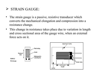  STRAIN GAUGE:
• The strain gauge is a passive, resistive transducer which
converts the mechanical elongation and compression into a
resistance change.
• This change in resistance takes place due to variation in length
and cross sectional area of the gauge wire, when an external
force acts on it.
 