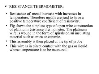  RESISTANCE THERMOMETER:
• Resistance of metal increase with increases in
temperature. Therefore metals are said to have a
positive temperature coefficient of resistivity.
• Fig shows the simplest type of open wire construction
of platinum résistance thermometer. The platinum
wire is wound in the form of spirals on an insulating
material such as mica or ceramic.
• This assembly is then placed at the tip of probe
• This wire is in direct contact with the gas or liquid
whose temperature is to be measured.
 