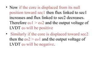 • Now if the core is displaced from its null
position toward sec1 then flux linked to sec1
increases and flux linked to sec2 decreases.
Therefore eo1 > eo2 and the output voltage of
LVDT eo will be positive
• Similarly if the core is displaced toward sec2
then the eo2 > eo1 and the output voltage of
LVDT eo will be negative.
 
