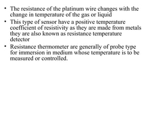 • The resistance of the platinum wire changes with the
change in temperature of the gas or liquid
• This type of sensor have a positive temperature
coefficient of resistivity as they are made from metals
they are also known as resistance temperature
detector
• Resistance thermometer are generally of probe type
for immersion in medium whose temperature is to be
measured or controlled.
 