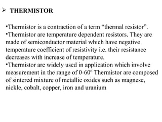  THERMISTOR
•Thermistor is a contraction of a term “thermal resistor”.
•Thermistor are temperature dependent resistors. They are
made of semiconductor material which have negative
temperature coefficient of resistivity i.e. their resistance
decreases with increase of temperature.
•Thermistor are widely used in application which involve
measurement in the range of 0-60º Thermistor are composed
of sintered mixture of metallic oxides such as magnese,
nickle, cobalt, copper, iron and uranium
 