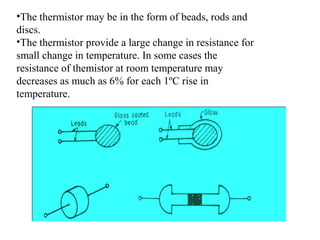 •The thermistor may be in the form of beads, rods and
discs.
•The thermistor provide a large change in resistance for
small change in temperature. In some cases the
resistance of themistor at room temperature may
decreases as much as 6% for each 1ºC rise in
temperature.
 