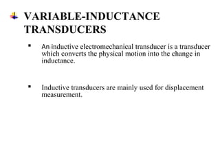 VARIABLE-INDUCTANCE
TRANSDUCERS
 An inductive electromechanical transducer is a transducer
which converts the physical motion into the change in
inductance.
 Inductive transducers are mainly used for displacement
measurement.
 