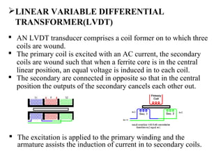 LINEAR VARIABLE DIFFERENTIAL
TRANSFORMER(LVDT)
 AN LVDT transducer comprises a coil former on to which three
coils are wound.
 The primary coil is excited with an AC current, the secondary
coils are wound such that when a ferrite core is in the central
linear position, an equal voltage is induced in to each coil.
 The secondary are connected in opposite so that in the central
position the outputs of the secondary cancels each other out.
 The excitation is applied to the primary winding and the
armature assists the induction of current in to secondary coils.
 