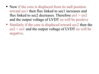  Now if the core is displaced from its null position
toward sec1 then flux linked to sec1 increases and
flux linked to sec2 decreases. Therefore eo1 > eo2
and the output voltage of LVDT eo will be positive
 Similarly if the core is displaced toward sec2 then the
eo2 > eo1 and the output voltage of LVDT eo will be
negative.
 