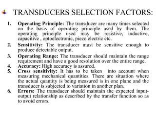 TRANSDUCERS SELECTION FACTORS:
1. Operating Principle: The transducer are many times selected
on the basis of operating principle used by them. The
operating principle used may be resistive, inductive,
capacitive , optoelectronic, piezo electric etc.
2. Sensitivity: The transducer must be sensitive enough to
produce detectable output.
3. Operating Range: The transducer should maintain the range
requirement and have a good resolution over the entire range.
4. Accuracy: High accuracy is assured.
5. Cross sensitivity: It has to be taken into account when
measuring mechanical quantities. There are situation where
the actual quantity is being measured is in one plane and the
transducer is subjected to variation in another plan.
6. Errors: The transducer should maintain the expected input-
output relationship as described by the transfer function so as
to avoid errors.
 