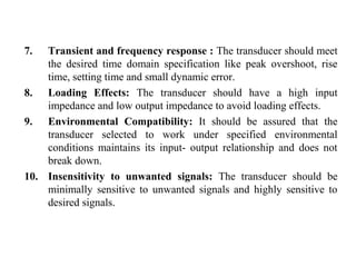 7. Transient and frequency response : The transducer should meet
the desired time domain specification like peak overshoot, rise
time, setting time and small dynamic error.
8. Loading Effects: The transducer should have a high input
impedance and low output impedance to avoid loading effects.
9. Environmental Compatibility: It should be assured that the
transducer selected to work under specified environmental
conditions maintains its input- output relationship and does not
break down.
10. Insensitivity to unwanted signals: The transducer should be
minimally sensitive to unwanted signals and highly sensitive to
desired signals.
 