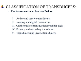 CLASSIFICATION OF TRANSDUCERS:
• The transducers can be classified as:
I. Active and passive transducers.
II. Analog and digital transducers.
III. On the basis of transduction principle used.
IV. Primary and secondary transducer
V. Transducers and inverse transducers.
 