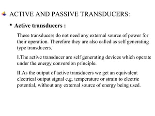 Active transducers :
These transducers do not need any external source of power for
their operation. Therefore they are also called as self generating
type transducers.
I.The active transducer are self generating devices which operate
under the energy conversion principle.
II.As the output of active transducers we get an equivalent
electrical output signal e.g. temperature or strain to electric
potential, without any external source of energy being used.
ACTIVE AND PASSIVE TRANSDUCERS:
 