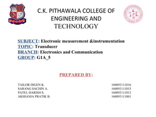 C.K. PITHAWALA COLLEGE OF
ENGINEERING AND
TECHNOLOGY
PREPARED BY:
TAILOR DIGEN K. 160093111016
SARANG SACHIN A. 160093111015
PATEL HARISH S. 160093111012
AKHIANIA PRATIK B. 160093111001
SUBJECT: Electronic measurement &instrumentation
TOPIC: Transducer
BRANCH: Electronics and Communication
GROUP: G1A_5
 