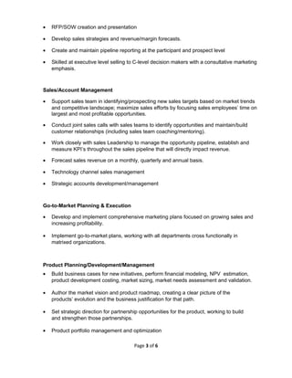 • RFP/SOW creation and presentation
• Develop sales strategies and revenue/margin forecasts.
• Create and maintain pipeline reporting at the participant and prospect level
• Skilled at executive level selling to C-level decision makers with a consultative marketing
emphasis.
Sales/Account Management
• Support sales team in identifying/prospecting new sales targets based on market trends
and competitive landscape; maximize sales efforts by focusing sales employees’ time on
largest and most profitable opportunities.
• Conduct joint sales calls with sales teams to identify opportunities and maintain/build
customer relationships (including sales team coaching/mentoring).
• Work closely with sales Leadership to manage the opportunity pipeline, establish and
measure KPI’s throughout the sales pipeline that will directly impact revenue.
• Forecast sales revenue on a monthly, quarterly and annual basis.
• Technology channel sales management
• Strategic accounts development/management
Go-to-Market Planning & Execution
• Develop and implement comprehensive marketing plans focused on growing sales and
increasing profitability.
• Implement go-to-market plans, working with all departments cross functionally in
matrixed organizations.
Product Planning/Development/Management
• Build business cases for new initiatives, perform financial modeling, NPV estimation,
product development costing, market sizing, market needs assessment and validation.
• Author the market vision and product roadmap, creating a clear picture of the
products’ evolution and the business justification for that path.
• Set strategic direction for partnership opportunities for the product, working to build
and strengthen those partnerships.
• Product portfolio management and optimization
Page 3 of 6
 