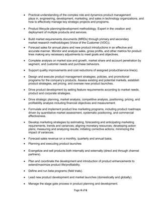 • Practical understanding of the complex role and dynamics product management
plays in, engineering, development, marketing, and sales in technology organizations, and
how to effectively manage key strategic projects and programs.
• Product lifecycle planning/development methodology. Expert in the creation and
deployment of multiple products and services.
• Build market requirements documents (MRDs) through primary and secondary
market research methodologies (Voice of the Customer (VOC)).
• Forecast sales for annual plans and new product introductions in an effective and
accurate manner. Monitor and analyze sales, gross profits, and other metrics for product
lines making any necessary adjustments to meet goals and objectives.
• Complete analysis on market size and growth, market share and account penetration by
segment, and customer needs and purchase behaviors.
• Support quality improvements and cost reductions of assigned product/service line(s).
• Design and execute product management strategies, policies, and promotional
programs for the company’s products. Assess existing and potential markets, establish
product strategies, set pricing, and oversee new product launches.
• Drive product development by setting feature requirements according to market needs,
product and corporate strategies.
• Drive strategic planning, market analysis, competitive analysis, positioning, pricing, and
profitability analysis including financial objectives and measurement.
• Formulate and implement product line marketing programs, including product roadmaps
driven by quantitative market assessment, systematic positioning, and commercial
effectiveness.
• Develop marketing strategies by estimating, forecasting and anticipating marketing
requirements, trends and variances; aligning monetary resources; developing action
plans; measuring and analyzing results; initiating corrective actions; minimizing the
impact of variances.
• Forecast sales revenue on a monthly, quarterly and annual basis.
• Planning and executing product launches
• Evangelize and sell products both internally and externally (direct and through channel
partners).
• Plan and coordinate the development and introduction of product enhancements to
extend/maximize product life/profitability.
• Define and run beta programs (field trials).
• Lead new product development and market launches (domestically and globally).
• Manage the stage gate process in product planning and development.
Page 4 of 6
 