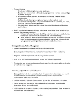 • Product Strategy:
• Create and validate long term product roadmaps.
• Develop and communicate a detailed value propositions, business cases, and go-
to-market strategies.
• Formulate high level business requirements and detailed low level product
requirements.
• Collaborate with the engineering teams to ensure that products meet
requirements. Champion the perspectives and interests of customers, end users,
and other internal/external stakeholders.
• Monitor product sales and pricing trends, and margin levels against forecasted
contributions.
• Product Portfolio Management: Actively manage the composition of the organization’s
portfolio of products and services.
• Take active leadership role in identifying and championing new products, new
businesses, and new markets consistent with corporate strategy.
• When necessary, execute responsibilities in recognizing and championing the
exit of fundamentally bad products/businesses. Identify and exploit potential
synergies among existing and potential future products/services.
Strategic Alliances/Partner Management
• Strategic alliances and business/channel partner management.
• Evaluate partner relationships for products/services and competitive positioning.
• Negotiate contracts/agreements with 3rd
party vendors/partners.
• Build RFPs and SOWs for presentation, review, and collective agreement.
• Provide clear and concise business specifications and overall marketing launch direction
of product/service programs.
Financial Analysis/Business Case Creation
• Strategic thinker with demonstrated ability to develop/implement strategies and sound
recommendations based on both quantitative and qualitative inputs with an
understanding of key financial drivers.
• Develop business cases and measurements aligned with product/service strategies.
• Obtain, manipulate and analyze data, and effectively compile the information for
appropriate reports and presentations.
• Drive commercial excellence in product line positioning/segmentation, value proposition,
promotion and channel strategy.
Page 5 of 6
 