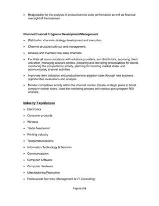 • Responsible for the analysis of product/service suite performance as well as financial
oversight of the business.
Channel/Channel Programs Development/Management
• Distribution channels strategy development and execution.
• Channel structure build out and management.
• Develop and maintain new sales channels.
• Facilitate all communications with solutions providers, and distributors, improving client
utilization, managing account profiles, preparing and delivering presentations for clients,
monitoring the competition’s activity, planning for boosting market share, and
communicating channel activities.
• Improves client utilization and product/service adoption rates through new business
opportunities evaluations and analysis.
• Monitor competitive activity within the channel market. Create strategic plans to boost
company market share. Lead the marketing process and conduct post program ROI
analysis.
Industry Experiences
• Electronics
• Consumer products
• Wireless
• Trade Association
• Printing Industry
• Telecommunications
• Information Technology & Services
• Communications
• Computer Software
• Computer Hardware
• Manufacturing/Production
• Professional Services (Management & I/T Consulting)
Page 6 of 6
 