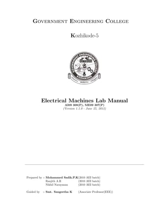 Government Engineering College
Kozhikode-5

Electrical Machines Lab Manual
AI09 308(P), ME09 307(P)

(Version 1.1.0 - June 25, 2012)

Prepared by :- Mohammed Sadik.P.K(2010 AEI batch)
Ranjith A.R
(2010 AEI batch)
Nikhil Narayanan
(2010 AEI batch)
Guided by

:- Smt. Sangeetha K

(Associate Professor(EEE))

 