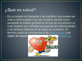 • Es un estado de bienestar o de equilibrio que puede ser
visto a nivel subjetivo (un ser humano asume como
aceptable el estado general en el que se encuentra) o a
nivel objetivo (se constata la ausencia de enfermedades
o de factores dañinos en el sujeto en cuestión). El
término salud se contrapone al de enfermedad, y es
objeto de especial atención por parte de la medicina.
 