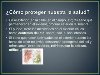 • En el exterior (en la calle, en el campo, etc) :Si tiene que
permanecer en el exterior, procure estar en la sombra.
• Si puede, evite las actividades en el exterior en las
horas centrales del día, sobre todo, si son intensas.
• Si tiene que hacer actividades en el exterior durante las
horas de calor no olvide descansar, protegerse del sol y
refrescarse (beba líquidos, refrésquese la cabeza,
utilice un abanico)
 