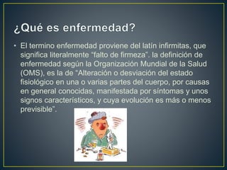 • El termino enfermedad proviene del latín infirmitas, que
significa literalmente “falto de firmeza”. la definición de
enfermedad según la Organización Mundial de la Salud
(OMS), es la de “Alteración o desviación del estado
fisiológico en una o varias partes del cuerpo, por causas
en general conocidas, manifestada por síntomas y unos
signos característicos, y cuya evolución es más o menos
previsible”.
 