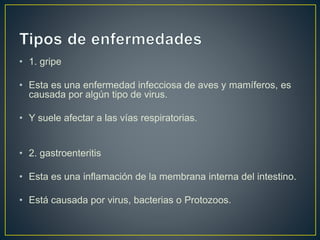 • 1. gripe
• Esta es una enfermedad infecciosa de aves y mamíferos, es
causada por algún tipo de virus.
• Y suele afectar a las vías respiratorias.
• 2. gastroenteritis
• Esta es una inflamación de la membrana interna del intestino.
• Está causada por virus, bacterias o Protozoos.
 