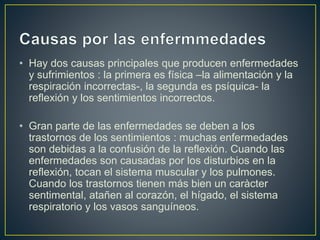 • Hay dos causas principales que producen enfermedades
y sufrimientos : la primera es física –la alimentación y la
respiración incorrectas-, la segunda es psíquica- la
reflexión y los sentimientos incorrectos.
• Gran parte de las enfermedades se deben a los
trastornos de los sentimientos : muchas enfermedades
son debidas a la confusión de la reflexión. Cuando las
enfermedades son causadas por los disturbios en la
reflexión, tocan el sistema muscular y los pulmones.
Cuando los trastornos tienen más bien un caràcter
sentimental, atañen al corazón, el hígado, el sistema
respiratorio y los vasos sanguíneos.
 