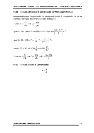 PUC-CAMPINAS – CEATEC – FAC. DE ENGENHARIA CIVIL ESTRUTURAS METÁLICAS II
Prof.º AUGUSTO CANTUSIO NETO 6-4
2
2
y
ya
E
)FQ(
0132,0FQ522,0F00,1Qquando λ×
×
×−××=⇔<
⎥
⎥
⎥
⎦
⎤
⎢
⎢
⎢
⎣
⎡
y
c
c
F
636
Ce
Q
C
para1) =⇔<=λ
3
c
3
c C
125,0
C
375,067,1FSsendo
λλ
×−×+=
y
2
c
2
a F
C2
1
FS
1
F00,1Qquando ×
×
λ
−×=⇔=
⎥
⎥
⎥
⎦
⎤
⎢
⎢
⎢
⎣
⎡
2
a
y
c
c 532.104
F
F
636
Ce
Q
C
para2)
λ
=⇔=⇔≥λ
A
N
fa =
05.06 – Tensão Admissível à Compressão por Flambagem Global:
As equações para determinação da tensão admissível à compressão de peças
sujeitas a esforços de compressão são dadas por:
05.07 – Tensão Atuante à Compressão:
 
