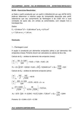 PUC-CAMPINAS – CEATEC – FAC. DE ENGENHARIA CIVIL ESTRUTURAS METÁLICAS II
Prof.º AUGUSTO CANTUSIO NETO 6-5
[ ] 91,0
80,13
54,12
Qcm/kN54,122345,140032,0767,023Fc
2545,1405,1145,14
04,3
04,3250
t
w
s
2
==⇒=××−×=
<<⇒=⎟
⎠
⎞
⎜
⎝
⎛ ×−
=⎟
⎠
⎞
⎜
⎝
⎛
( )[ ] 844,0
75,8
39,7
Qcm39,7304,031,14304,042075,8A
.cm31,14
54,1279,61
46
1
54,12
304,0211
b
wb10,4079,61
04,3
04,34200
t
w
10,40
54,12
142
f
142
t
w
a
2
ef
lim
==⇒=×−×−−=
=⎥
⎦
⎤
⎢
⎣
⎡
×
−×
×
=
<⇒>=
×−
=⎟
⎠
⎞
⎜
⎝
⎛
===⎟
⎠
⎞
⎜
⎝
⎛
05.08 – Exercícios Resolvidos:
a) Dado o perfil constituído por um perfil U 200x50x3,04 em aço ASTM A570,
pede-se determinar a máxima carga de compressão absorvida pelo perfil,
sabendo-se que seu comprimento de flambagem é de 2.500 mm e suas
condições de apoio são, em ambas as extremidades, com rotação livre e
translação fixa.
Dados:
Fy = 23 kN/cm2
(F = 13,80 kN/cm2
)e Ag = 8,75 cm2
rx = 7,26 cm e ry = 1,40 cm.
Resolução:
1 – Flambagem Local
A seção é constituída por elementos enrijecidos (alma) e por elementos não
enrijecidos (mesa). Portanto devem ser calculados os valores de Qs e Qa.
Calculo de Qs – análise do elemento não enrijecido (mesa):
Calculo de Qa – análise do elemento enrijecido (alma):
Portanto: Q = 0,844 x 0,91 = 0,768
 