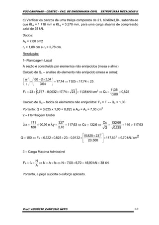 PUC-CAMPINAS – CEATEC – FAC. DE ENGENHARIA CIVIL ESTRUTURAS METÁLICAS II
Prof.º AUGUSTO CANTUSIO NETO 6-9
[ ] 825,0
80,13
38,11
Qcm/kN38,112374,170032,0767,023F
2574,1705,1174,17
04,3
04,3260
t
w
s
2
c ==⇒=××−×=
<<⇒=⎟
⎠
⎞
⎜
⎝
⎛ ×−
=⎟
⎠
⎞
⎜
⎝
⎛
( ) 2cm/kN70,663,117
500.20
23825,0
0132,023825,0522,0F00,1Q 2
2
a =×
⎥
⎥
⎦
⎤
⎢
⎢
⎣
⎡ ×
×−××=⇔<
kN38kN90,4670,600,7NfaAN
A
N
fF aa >=×=⇔×=⇔==
63,117146
825,0
60,132
Q
Cc
6,132Cc63,117
78,2
327
ye96,90
88,1
171
x >==⇔=⇔==== λλ
d) Verificar os banzos de uma treliça compostos de 2 L 60x60x3,04, sabendo-se
que KLx = 1.710 mm e KLy = 3.270 mm, para uma carga atuante de compressão
axial de 38 kN.
Dados:
Ag = 7,00 cm2
rx = 1,88 cm e ry = 2,78 cm.
Resolução:
1- Flambagem Local
A seção é constituída por elementos não enrijecidos (mesa e alma)
Calculo de Qs – analise do elemento não enrijecido (mesa e alma):
Calculo de Qa – todos os elementos não enrijecidos: Fc = F ↔ Qa = 1,00
Portanto: Q = 0,825 x 1,00 = 0,825 e Aef = Ag = 7,00 cm2
2 – Flambagem Global
3 – Carga Maxima Admissivel
Portanto, a peça suporta o esforço aplicado.
 