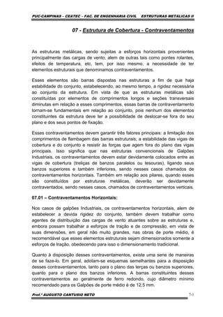 PUC-CAMPINAS – CEATEC – FAC. DE ENGENHARIA CIVIL ESTRUTURAS METÁLICAS II
Prof.º AUGUSTO CANTUSIO NETO 7-1
07 - Estrutura de Cobertura - Contraventamentos
As estruturas metálicas, sendo sujeitas a esforços horizontais provenientes
principalmente das cargas de vento, alem de outras tais como pontes rolantes,
efeitos de temperatura, etc, tem, por isso mesmo, a necessidade de ter
elementos estruturais que denominamos contraventamentos.
Esses elementos são barras dispostas nas estruturas a fim de que haja
estabilidade do conjunto, estabelecendo, ao mesmo tempo, a rigidez necessária
ao conjunto da estrutura. Em vista de que as estruturas metálicas são
constituídas por elementos de comprimentos longos e seções transversais
diminutas em relação a esses comprimentos, essas barras de contraventamento
tornam-se fundamentais em relação ao conjunto, pois nenhum dos elementos
constituintes da estrutura deve ter a possibilidade de deslocar-se fora do seu
plano e dos seus pontos de fixação.
Esses contraventamentos devem garantir três fatores principais: a limitação dos
comprimentos de flambagem das barras estruturais; a estabilidade das vigas de
cobertura e do conjunto e resistir às forças que agem fora do plano das vigas
principais. Isso significa que nas estruturas convencionais de Galpões
Industriais, os contraventamentos devem estar devidamente colocados entre as
vigas de cobertura (treliças de banzos paralelos ou tesouras), ligando seus
banzos superiores e também inferiores, sendo nesses casos chamados de
contraventamentos horizontais. Também em relação aos pilares, quando esses
são constituídos por estruturas metálicas, deverão ser devidamente
contraventados, sendo nesses casos, chamados de contraventamentos verticais.
07.01 – Contraventamentos Horizontais:
Nos casos de galpões Industriais, os contraventamentos horizontais, alem de
estabelecer a devida rigidez do conjunto, também devem trabalhar como
agentes de distribuição das cargas de vento atuantes sobre as estruturas e,
embora possam trabalhar a esforços de tração e de compressão, em vista de
suas dimensões, em geral não muito grandes, nas obras de porte médio, é
recomendável que esses elementos estruturais sejam dimensionados somente a
esforços de tração, obedecendo para isso o dimensionamento tradicional.
Quanto à disposição desses contraventamentos, existe uma serie de maneiras
de se faze-lo. Em geral, adotam-se esquemas semelhantes para a disposição
desses contraventamentos, tanto para o plano das terças ou banzos superiores,
quanto para o plano dos banzos inferiores. A barras constituintes desses
contraventamentos ao geralmente de ferro redondo, cujo diâmetro mínimo
recomendado para os Galpões de porte médio é de 12,5 mm.
 