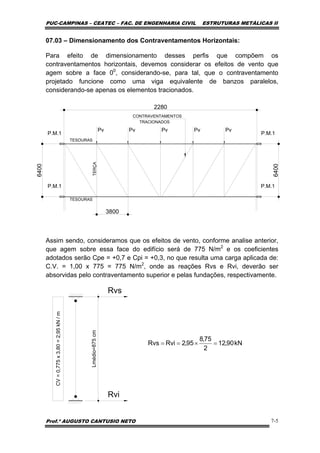 PUC-CAMPINAS – CEATEC – FAC. DE ENGENHARIA CIVIL ESTRUTURAS METÁLICAS II
Prof.º AUGUSTO CANTUSIO NETO 7-5
kN90,12
2
75,8
95,2RviRvs =×==
07.03 – Dimensionamento dos Contraventamentos Horizontais:
Para efeito de dimensionamento desses perfis que compõem os
contraventamentos horizontais, devemos considerar os efeitos de vento que
agem sobre a face 00
, considerando-se, para tal, que o contraventamento
projetado funcione como uma viga equivalente de banzos paralelos,
considerando-se apenas os elementos tracionados.
Assim sendo, consideramos que os efeitos de vento, conforme analise anterior,
que agem sobre essa face do edifício será de 775 N/m2
e os coeficientes
adotados serão Cpe = +0,7 e Cpi = +0,3, no que resulta uma carga aplicada de:
C.V. = 1,00 x 775 = 775 N/m2
, onde as reações Rvs e Rvi, deverão ser
absorvidas pelo contraventamento superior e pelas fundações, respectivamente.
Lmédio=875cm
CV=0,775x3,80=2,95kN/m
Rvs
Rvi
2280
P.M.1 P.M.1
P.M.1 P.M.1
6400
6400
TERÇA
TESOURAS
CONTRAVENTAMENTOS
TRACIONADOS
TESOURAS
Pv Pv Pv Pv Pv
3800
 