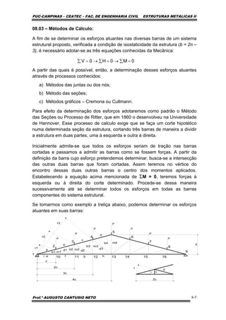 PUC-CAMPINAS – CEATEC – FAC. DE ENGENHARIA CIVIL ESTRUTURAS METÁLICAS II
Prof.º AUGUSTO CANTUSIO NETO 8-5
0M0H0V =∑→=∑→=∑
08.03 – Métodos de Cálculo:
A fim de se determinar os esforços atuantes nas diversas barras de um sistema
estrutural proposto, verificada a condição de isostaticidade da estrutura (b = 2n –
3), é necessário adotar-se as três equações conhecidas da Mecânica:
A partir das quais é possível, então, a determinação desses esforços atuantes
através de processos conhecidos:
a) Métodos das juntas ou dos nós;
b) Método das seções;
c) Métodos gráficos – Cremona ou Cullmann.
Para efeito da determinação dos esforços adotaremos como padrão o Método
das Seções ou Processo de Ritter, que em 1860 o desenvolveu na Universidade
de Hannover. Esse processo de calculo exige que se faça um corte hipotético
numa determinada seção da estrutura, cortando três barras de maneira a dividir
a estrutura em duas partes, uma à esquerda e outra à direita.
Inicialmente admite-se que todos os esforços seriam de tração nas barras
cortadas e passamos a admitir as barras como se fossem forças. A partir da
definição da barra cujo esforço pretendemos determinar, busca-se a intersecção
das outras duas barras que foram cortadas. Assim teremos no vértice do
encontro dessas duas outras barras o centro dos momentos aplicados.
Estabelecendo a equação acima mencionada de ΣM = 0, teremos forças à
esquerda ou à direita do corte determinado. Procede-se dessa maneira
sucessivamente até se determinar todos os esforços em todas as barras
componentes do sistema estrutural.
Se tomarmos como exemplo a treliça abaixo, podemos determinar os esforços
atuantes em suas barras:
 