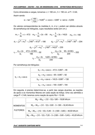 PUC-CAMPINAS – CEATEC – FAC. DE ENGENHARIA CIVIL ESTRUTURAS METÁLICAS II
Prof.º AUGUSTO CANTUSIO NETO 8-6
2305,142180mcd 222
3
2
3 =+=+=
255,0sene967,0cos80,14
720
190
tan o1
==⇔=⎟
⎠
⎞
⎜
⎝
⎛
= ααα −
5,47c
c4
h
m1 =×= 95c2
c4
h
m2 =×= 5,142c3
c4
h
m3 =×= 190hm4 ==
1865,47180mcd 222
1
2
1 =+=+= 20495180mcd 222
2
2
2 =+=+=
92
186
)180(25,47
d
c2m
r
1
1
1 =
×
=
×
= 252
204
)180(395
d
c3m
r
2
2
2 =
×
=
×
=
446
230
)180(4425,1
d
c4m
r
3
3
3 =
×
=
×
=
α×= cosmb ii
46967,05,47cosmb 11 =×=×= α
92967,095cosmb 22 =×=×= α
138967,05,142cosmb 33 =×=×= α
184967,0190cosmb 44 =×=×= α
cm.kN90,1880,1)5,112(MM 102 =×−==
cm.kN40,3280,1360,3)5,112(MM 113 =×−×−==
cm.kN50,40)60,380,1(340,5)5,112(MM 114 =+×−×−==
cm.kN20,43)40,560,380,1(320,7)5,112(MM 135 =++×−×−==
Como dimensões e cargas, tomamos: c = 180 cm.; h = 190 cm. e P = 3 kN.
Assim sendo:
Os valores correspondentes às medidas b, m, d e r, podem ser obtidos através
de semelhança de triângulos, cujos resultados serão (em cm.):
Por semelhança de triângulos:
Em seguida, é preciso determinar-se, a partir das cargas atuantes, as reações
de apoio e os momentos fletores em cada seção da treliça. Uma vez admitida a
carga P = 3 kN, teremos como reação de apoio Ra = 12 kN.
MOMENTOS
FLETORES
 