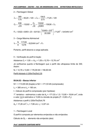 PUC-CAMPINAS – CEATEC – FAC. DE ENGENHARIA CIVIL ESTRUTURAS METÁLICAS II
Prof.º AUGUSTO CANTUSIO NETO 9-8
a
2
a Fcm/kN22,9
76,12
65,117
A
N
f <===
( ) 22
2
a
y
c
c
yx
cm/kN43,925,71
500.20
23903,0
0132,023903,0522,0F
56,139
903,0
62,132
Q
C
62,132
23
636
C
12025,71
73,2
5,194
12020,50
75,7
389
=×
⎥
⎥
⎦
⎤
⎢
⎢
⎣
⎡ ×
×−××=
>==→==
<==→<==
λ
λλ
2 – Flambagem Global
3 – Carga Máxima Admissível
Portanto, perfil absorve a carga aplicada.
II – Verificação do perfil à tração
Adotamos Ct = 1,00 ↔ Ane = 1,00 x 12,76 = 12,76 cm2
Já verificamos quanto à flambagem que o perfil não ultrapassa limite de 300.
Assim:
Nt = 12,76 x 13,80 = 176,09 kN > 156,90 kN
Perfil Adotado U 200x75x25x3,35
09.04.02 – Banzo inferior
N1 = +114,85 kN (tração) e N2 = -171,53 kN (compressão)
Lx = 380 cm e Ly = 190 cm.
I - Cálculo do perfil à compressão (pior hipótese)
1a
. tentativa – estimamos o valor de Ag = -171,53 x 1,5 / 13,80 = 18,64 cm2
, onde
o valor 1,5 é estimativo e 13,80 é a tensão de projeto (F = 0,60 x Fy)
Adotamos o perfil U 200x75x25x4,76
Ag = 17,26 cm2
; rx = 7,66 cm; ry = 2,67 cm
1 – Flambagem Local
O perfil é composto por elementos enrijecidos e não enrijecidos
Cálculo de Qs – elemento não enrijecido (aba)
 