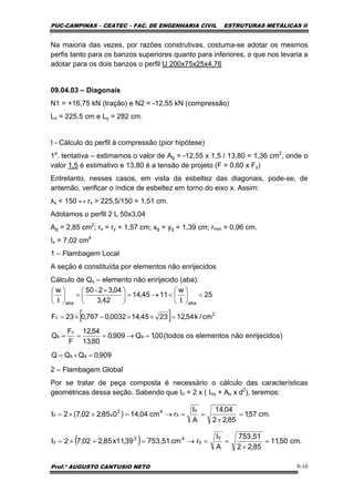 PUC-CAMPINAS – CEATEC – FAC. DE ENGENHARIA CIVIL ESTRUTURAS METÁLICAS II
Prof.º AUGUSTO CANTUSIO NETO 9-10
[ ]
909,0QQQ
)senrijecidonãoelementosostodos(00,1Q909,0
80,13
54,12
F
F
Q
cm/k54,122345,140032,0767,023F
25
t
w
1145,14
42,3
04,3250
t
w
as
a
c
s
2
c
abaaba
=×=
=→===
=××−×=
<⎟
⎠
⎞
⎜
⎝
⎛
<→=⎟
⎠
⎞
⎜
⎝
⎛ ×
=⎟
⎠
⎞
⎜
⎝
⎛ -
.cm57,1
85,22
04,14
A
I
rcm04,14)085,202,7(2I
x
x
42
xx =
×
==→=+×=
( ) .cm50,11
85,22
51,753
A
I
rcm51,75339,11x85,202,72I
y
y
42
y =
×
==→=+×=
Na maioria das vezes, por razões construtivas, costuma-se adotar os mesmos
perfis tanto para os banzos superiores quanto para inferiores, o que nos levaria a
adotar para os dois banzos o perfil U 200x75x25x4,76
09.04.03 – Diagonais
N1 = +16,75 kN (tração) e N2 = -12,55 kN (compressão)
Lx = 225,5 cm e Ly = 282 cm.
I - Cálculo do perfil à compressão (pior hipótese)
1a
. tentativa – estimamos o valor de Ag = -12,55 x 1,5 / 13,80 = 1,36 cm2
, onde o
valor 1,5 é estimativo e 13,80 é a tensão de projeto (F = 0,60 x Fy)
Entretanto, nesses casos, em vista da esbeltez das diagonais, pode-se, de
antemão, verificar o índice de esbeltez em torno do eixo x. Assim:
λx < 150 ↔ rx > 225,5/150 = 1,51 cm.
Adotamos o perfil 2 L 50x3,04
Ag = 2,85 cm2
; rx = ry = 1,57 cm; xg = yg = 1,39 cm; rmin = 0,96 cm.
Ix = 7,02 cm4
1 – Flambagem Local
A seção é constituída por elementos não enrijecidos
Cálculo de Qs – elemento não enrijecido (aba):
2 – Flambagem Global
Por se tratar de peça composta é necessário o cálculo das características
geométricas dessa seção. Sabendo que In = 2 x ( Ino + Ao x d2
), teremos:
 