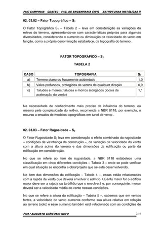 PUC-CAMPINAS – CEATEC – FAC. DE ENGENHARIA CIVIL ESTRUTURAS METÁLICAS II
Prof.º AUGUSTO CANTUSIO NETO 2.10
02. 03.02 – Fator Topográfico – S1
O Fator Topográfico S1 – Tabela 2 – leva em consideração as variações do
relevo do terreno, apresentando-se com características próprias para algumas
diversidades, considerando o aumento ou diminuição da velocidade do vento em
função, como a própria denominação estabelece, da topografia do terreno.
FATOR TOPOGRÁFICO – S1
TABELA 2
CASO TOPOGRAFIA S1
a) Terreno plano ou fracamente acidentado 1,0
b) Vales profundos, protegidos de ventos de qualquer direção 0,9
c) Taludes e morros; taludes e morros alongados (locais de
aceleração do vento)
1,1
Na necessidade de conhecimento mais preciso da influência do terreno, ou
mesmo pela complexidade do relêvo, recomenda a NBR 6118, por exemplo, o
recurso a ensaios de modelos topográficos em tunel de vento .
02. 03.03 – Fator Rugosidade – S2
O Fator Rugosidade S2 leva em consideração o efeito combinado da rugosidade
– condições de vizinhança da construção –, da variação da velocidade do vento
com a altura acima do terreno e das dimensões da edificação ou parte da
edificação em consideração.
No que se refere ao item de rugosidade, a NBR 6118 estabelece uma
classificação em cinco diferentes condições – Tabela 3 – onde se pode verificar
em qual situação se encontra a obra/projeto que se está desenvolvendo.
No item das dimensões da edificação – Tabela 4 –, essas estão relacionadas
com a rajada de vento que deverá envolver o edifício. Quanto maior for o edifício
maior deve ser a rajada ou turbilhão que o envolverá e, por conseguinte, menor
deverá ser a velocidade média do vento nessas condições.
No que se refere a altura da edificação – Tabela 5 –, sabemos que em ventos
fortes, a velocidade do vento aumenta conforme sua altura relativa em relação
ao terreno (solo) e esse aumento também está relacionado com as condições de
 
