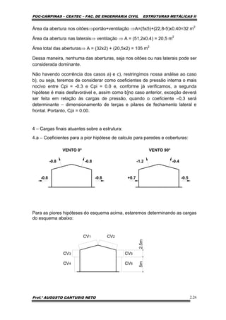 PUC-CAMPINAS – CEATEC – FAC. DE ENGENHARIA CIVIL ESTRUTURAS METÁLICAS II
Prof.º AUGUSTO CANTUSIO NETO 2.26
Área da abertura nos oitões⇒portão+ventilação ⇒A=(5x5)+(22,8-5)x0.40=32 m2
Área da abertura nas laterais⇒ ventilação ⇒ A = (51,2x0.4) = 20,5 m2
Área total das aberturas⇒ A = (32x2) + (20,5x2) = 105 m2
Dessa maneira, nenhuma das aberturas, seja nos oitões ou nas laterais pode ser
considerada dominante.
Não havendo ocorrência dos casos a) e c), restringimos nossa análise ao caso
b), ou seja, teremos de considerar como coeficientes de pressão interna o mais
nocivo entre Cpi = -0.3 e Cpi = 0.0 e, conforme já verificamos, a segunda
hipótese é mais desfavorável e, assim como b]no caso anterior, exceção deverá
ser feita em relação às cargas de pressão, quando o coeficiente –0,3 será
determinante – dimensionamento de terças e pilares de fechamento lateral e
frontal. Portanto, Cpi = 0.00.
4 – Cargas finais atuantes sobre a estrutura:
4.a – Coeficientes para a pior hipótese de calculo para paredes e coberturas:
-0.8-0.8
VENTO 0°
-0.4-1.2
VENTO 90°
-0.8 -0.8 +0.7 -0.5
Para as piores hipóteses do esquema acima, estaremos determinando as cargas
do esquema abaixo:
5m2.5m
CV1 CV2
CV3
CV4
CV5
CV6
 