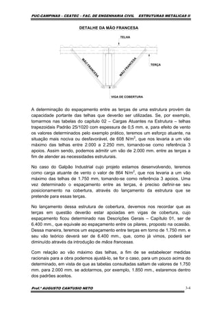 PUC-CAMPINAS – CEATEC – FAC. DE ENGENHARIA CIVIL ESTRUTURAS METÁLICAS II
Prof.º AUGUSTO CANTUSIO NETO 3-4
DETALHE DA MÃO FRANCESA
M
ÃO
FRANCESA
M
ÃO
FRANCESA
TERÇA
VIGA DE COBERTURA
TELHA
A determinação do espaçamento entre as terças de uma estrutura provém da
capacidade portante das telhas que deverão ser utilizadas. Se, por exemplo,
tomarmos nas tabelas do capitulo 02 – Cargas Atuantes na Estrutura – telhas
trapezoidais Padrão 25/1020 com espessura de 0,5 mm. e, para efeito de vento
os valores determinados pelo exemplo prático, teremos um esforço atuante, na
situação mais nociva ou desfavorável, de 608 N/m2
, que nos levaria a um vão
máximo das telhas entre 2.000 a 2.250 mm, tomando-se como referência 3
apoios. Assim sendo, podemos admitir um vão de 2.000 mm. entre as terças a
fim de atender as necessidades estruturais.
No caso do Galpão Industrial cujo projeto estamos desenvolvendo, teremos
como carga atuante de vento o valor de 864 N/m2
, que nos levaria a um vão
máximo das telhas de 1.750 mm, tomando-se como referência 3 apoios. Uma
vez determinado o espaçamento entre as terças, é preciso definir-se seu
posicionamento na cobertura, através do lançamento da estrutura que se
pretende para essas terças.
No lançamento dessa estrutura de cobertura, devemos nos recordar que as
terças em questão deverão estar apoiadas em vigas de cobertura, cujo
espaçamento ficou determinado nas Descrições Gerais – Capítulo 01, ser de
6.400 mm., que equivale ao espaçamento entre os pilares, proposto na ocasião.
Dessa maneira, teremos um espaçamento entre terças em torno de 1.750 mm. e
seu vão teórico deverá ser de 6.400 mm., que, como já vimos, poderá ser
diminuído através da introdução de mãos francesas.
Com relação ao vão máximo das telhas, a fim de se estabelecer medidas
racionais para a obra podemos ajustá-lo, se for o caso, para um pouco acima do
determinado, em vista de que as tabelas consultadas saltam de valores de 1.750
mm. para 2.000 mm. se adotarmos, por exemplo, 1.850 mm., estaremos dentro
dos padrões aceitos.
 