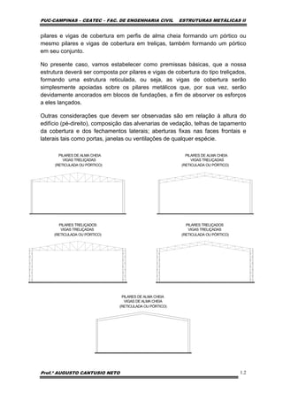 PUC-CAMPINAS – CEATEC – FAC. DE ENGENHARIA CIVIL ESTRUTURAS METÁLICAS II
Prof.º AUGUSTO CANTUSIO NETO 1.2
pilares e vigas de cobertura em perfis de alma cheia formando um pórtico ou
mesmo pilares e vigas de cobertura em treliças, também formando um pórtico
em seu conjunto.
No presente caso, vamos estabelecer como premissas básicas, que a nossa
estrutura deverá ser composta por pilares e vigas de cobertura do tipo treliçados,
formando uma estrutura reticulada, ou seja, as vigas de cobertura serão
simplesmente apoiadas sobre os pilares metálicos que, por sua vez, serão
devidamente ancorados em blocos de fundações, a fim de absorver os esforços
a eles lançados.
Outras considerações que devem ser observadas são em relação à altura do
edifício (pé-direito), composição das alvenarias de vedação, telhas de tapamento
da cobertura e dos fechamentos laterais; aberturas fixas nas faces frontais e
laterais tais como portas, janelas ou ventilações de qualquer espécie.
PILARES DE ALMA CHEIA
VIGAS TRELIÇADAS
(RETICULADA OU PÓRTICO)
PILARES TRELIÇADOS
VIGAS TRELIÇADAS
(RETICULADA OU PÓRTICO)
PILARES DE ALMA CHEIA
VIGAS DE ALMA CHEIA
(RETICULADA OU PÓRTICO)
PILARES DE ALMA CHEIA
VIGAS TRELIÇADAS
(RETICULADA OU PÓRTICO)
PILARES TRELIÇADOS
VIGAS TRELIÇADAS
(RETICULADA OU PÓRTICO)
 