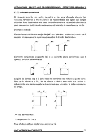 PUC-CAMPINAS – CEATEC – FAC. DE ENGENHARIA CIVIL ESTRUTURAS METÁLICAS II
Prof.º AUGUSTO CANTUSIO NETO 3-6
03.03 – Dimensionamento:
O dimensionamento dos perfis formados a frio será efetuado através das
Tensões Admissíveis a fim de atender as necessidades das ações das cargas
atuantes. Para desenvolvermos esse dimensionamento é necessário atentarmos
para os aspectos teóricos principais no que diz respeito a esses tipos de perfis.
Definições iniciais:
Elemento comprimido não enrijecido (NE): é o elemento plano comprimido que é
apoiado em apenas uma extremidade paralela à direção das tensões.
Elemento comprimido enrijecido (E): é o elemento plano comprimido que é
apoiado em duas extremidades.
Largura da parede (w): é a parte reta do elemento não incluída a parte curva.
Nos perfis formados a frio, ao se efetuar a dobra, essa cria nos cantos do
dobramento uma certa curvatura determinada por um raio r e pela espessura t
da chapa.
r = raio de dobradura
t = espessura da chapa
Para efeito de cálculo adotaremos sempre r = t
w wr+t r+t
h
hr+tr+t
r+tr+t
 