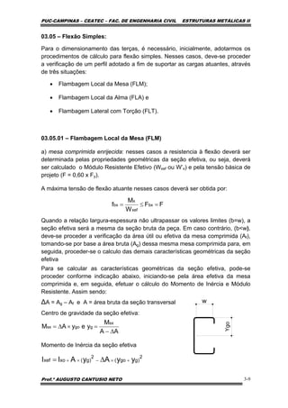 PUC-CAMPINAS – CEATEC – FAC. DE ENGENHARIA CIVIL ESTRUTURAS METÁLICAS II
Prof.º AUGUSTO CANTUSIO NETO 3-9
AA
M
yeyAM
sx
ggosx
∆−
=×∆=
2
)ggo(
2
)g(xoxef yyAyAII +×−×+ ∆=
03.05 – Flexão Simples:
Para o dimensionamento das terças, é necessário, inicialmente, adotarmos os
procedimentos de cálculo para flexão simples. Nesses casos, deve-se proceder
a verificação de um perfil adotado a fim de suportar as cargas atuantes, através
de três situações:
• Flambagem Local da Mesa (FLM);
• Flambagem Local da Alma (FLA) e
• Flambagem Lateral com Torção (FLT).
03.05.01 – Flambagem Local da Mesa (FLM)
a) mesa comprimida enrijecida: nesses casos a resistencia à flexão deverá ser
determinada pelas propriedades geométricas da seção efetiva, ou seja, deverá
ser calculado o Módulo Resistente Efetivo (Wxef ou W’x) e pela tensão básica de
projeto (F = 0,60 x Fy).
A máxima tensão de flexão atuante nesses casos deverá ser obtida por:
Quando a relação largura-espessura não ultrapassar os valores limites (b=w), a
seção efetiva será a mesma da seção bruta da peça. Em caso contrário, (b<w),
deve-se proceder a verificação da área útil ou efetiva da mesa comprimida (Af),
tomando-se por base a área bruta (Ag) dessa mesma mesa comprimida para, em
seguida, proceder-se o calculo das demais características geométricas da seção
efetiva
Para se calcular as características geométricas da seção efetiva, pode-se
proceder conforme indicação abaixo, iniciando-se pela área efetiva da mesa
comprimida e, em seguida, efetuar o cálculo do Momento de Inércia e Módulo
Resistente. Assim sendo:
∆A = Ag – Af e A = área bruta da seção transversal
Centro de gravidade da seção efetiva:
Momento de Inércia da seção efetiva
FF
W
M
f bx
xef
x
bx =≤=
Ygo
w
 
