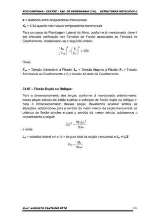 PUC-CAMPINAS – CEATEC – FAC. DE ENGENHARIA CIVIL ESTRUTURAS METÁLICAS II
Prof.º AUGUSTO CANTUSIO NETO 3-14
a = distância entre enrijecedores transversais
Kv = 5,34 quando não houver enrijecedores transversais
Para os casos de Flambagem Lateral da Alma, conforme já mencionado, deverá
ser efetuada verificação das Tensões de Flexão associadas às Tensões de
Cisalhamento, obedecendo-se o seguinte critério:
Onde:
Fbx = Tensão Admissível à Flexão; fbx = Tensão Atuante à Flexão; Fv = Tensão
Admissível ao Cisalhamento e fv = tensão Atuante de Cisalhamento.
03.07 – Flexão Dupla ou Oblíqua:
Para o dimensionamento das terças, conforme já mencionado anteriormente,
essas peças estruturais estão sujeitas a esforços de flexão dupla ou oblíqua e,
para o dimensionamento dessas peças, deveremos analisar ambas as
situações, adotando-se para o sentido da maior inércia da seção transversal, os
critérios de flexão simples e para o sentido da menor inércia, adotaremos o
procedimento a seguir:
e onde:
Lb = esbeltez lateral em x; b = largura total da seção transversal e Ixc = Ix/2
00,1
F
f
F
f
2
v
v
2
bx
bx
≤⎟
⎠
⎞
⎜
⎝
⎛
+⎟
⎠
⎞
⎜
⎝
⎛
xc
2
by2
I.b
L.W
b =λ
yef
y
by
W
M
F =
 