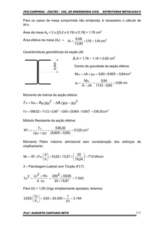 PUC-CAMPINAS – CEATEC – FAC. DE ENGENHARIA CIVIL ESTRUTURAS METÁLICAS II
Prof.º AUGUSTO CANTUSIO NETO 3-17
2
f cm16,176,1
13,80
9,06
A =×=
cm56,0
60,012,11
94,5
AA
M
y
cm94,5905,960,0yAM
sx
g
3
gosx
=
−
=
∆−
=
=×=×∆=
2
)ggo(
2
)g.(gxox yyAyAI'I +−+ ∆=
cm.kN712
24,19
20
37,1325,51
h
d
F'WM bx.xx =⎟
⎠
⎞
⎜
⎝
⎛
××=⎟
⎠
⎞
⎜
⎝
⎛
=
543.7
87,1520
85,592200
I.d
W2L2
yc
xb
b =
×
×
=
×
=λ
Para os casos de mesa comprimida não enrijecida, é necessário o cálculo de
W’x:
Área da mesa Ag = 2 x [(5-2 x 0,19) x 0,19] = 1,76 cm2
Área efetiva da mesa (Af) →
Características geométricas da seção útil:
∆ A = 1,76 – 1,16 = 0,60 cm2
Centro de gravidade da seção efetiva:
Momento de Inércia da seção efetiva:
Módulo Resistente da seção efetiva:
Momento Fletor máximo admissível sem consideração dos esforços de
cisalhamento:
3 – Flambagem Lateral com Torção (FLT)
Para Cb = 1,00 (Viga simplesmente apoiada), teremos:
422
cm30,536)56,0905,9(60,056,012,1152,598x'I =+×−×+=
3
ggo
x
x cm25,51
)56,0905,9(
30,536
)yy(
'I
'W =
+
=
+
=
164.3
23
1
500.2055,3
F
C
E55,3
y
b
=××=⎟
⎠
⎞
⎜
⎝
⎛
9,905
 